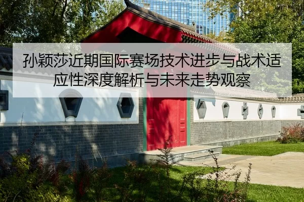 孙颖莎近期国际赛场技术进步与战术适应性深度解析与未来走势观察