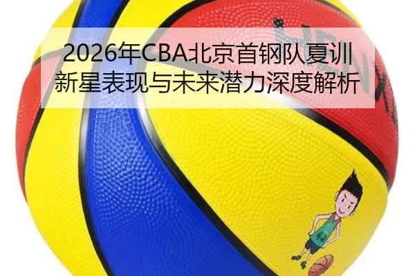 2026年CBA北京首钢队夏训新星表现与未来潜力深度解析