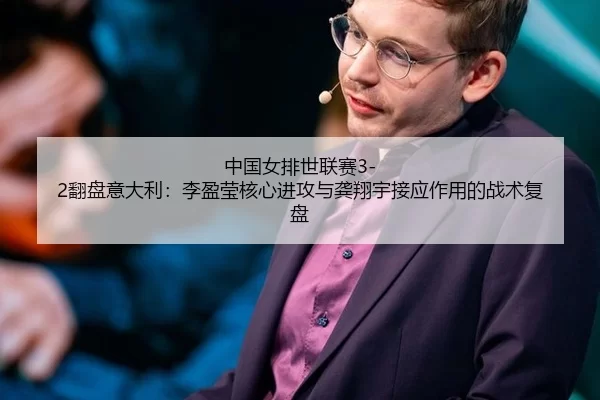 中国女排世联赛3-2翻盘意大利：李盈莹核心进攻与龚翔宇接应作用的战术复盘